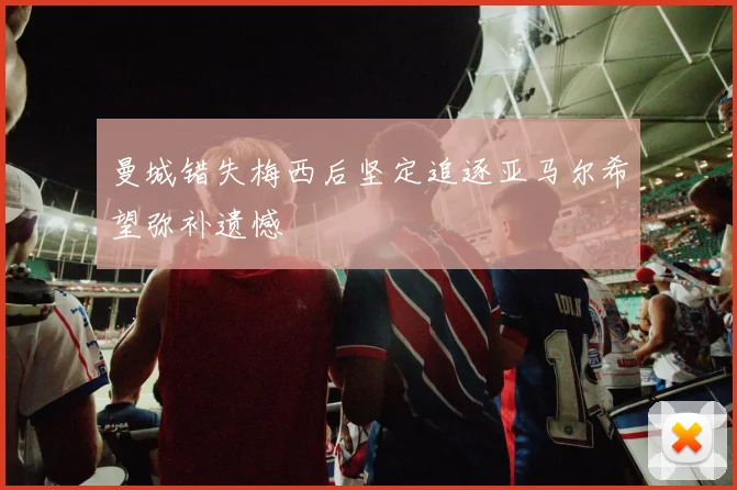 曼城错失梅西后坚定追逐亚马尔希望弥补遗憾