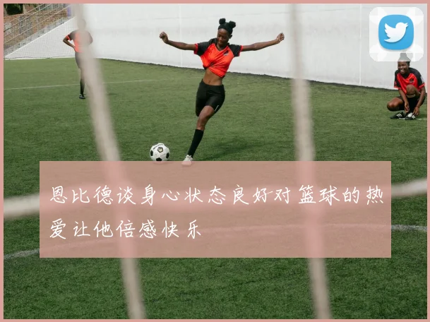 恩比德谈身心状态良好对篮球的热爱让他倍感快乐