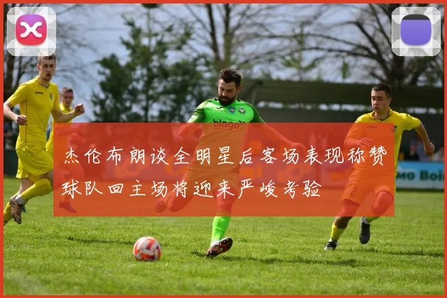 杰伦布朗谈全明星后客场表现称赞球队回主场将迎来严峻考验