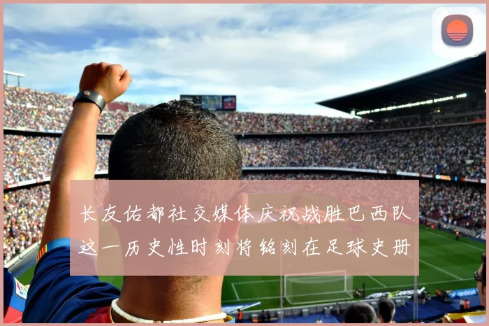 长友佑都社交媒体庆祝战胜巴西队这一历史性时刻将铭刻在足球史册中