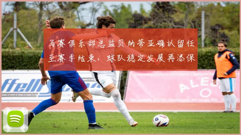 马赛俱乐部总监贝纳蒂亚确认留任至赛季结束，球队稳定发展再添保障