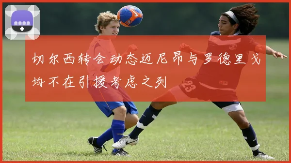 切尔西转会动态迈尼昂与罗德里戈均不在引援考虑之列