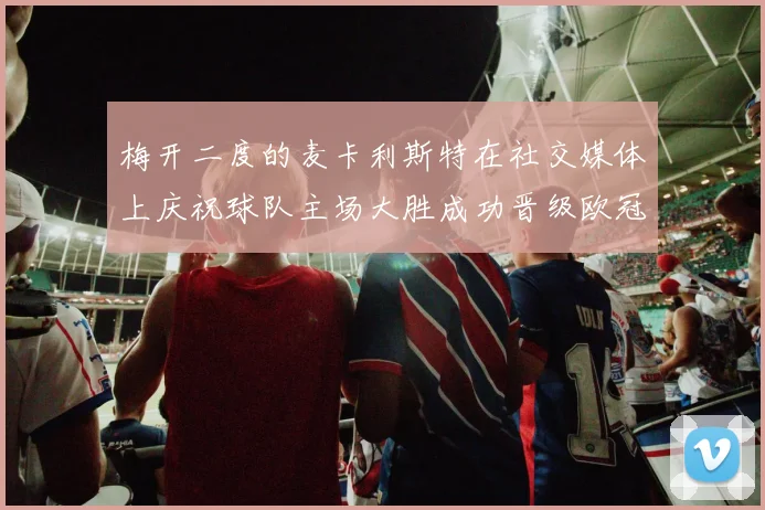 梅开二度的麦卡利斯特在社交媒体上庆祝球队主场大胜成功晋级欧冠16强