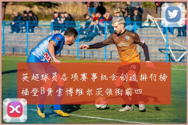 英超球员各项赛事机会创造排行榜福登B费索博维尔茨领衔前四