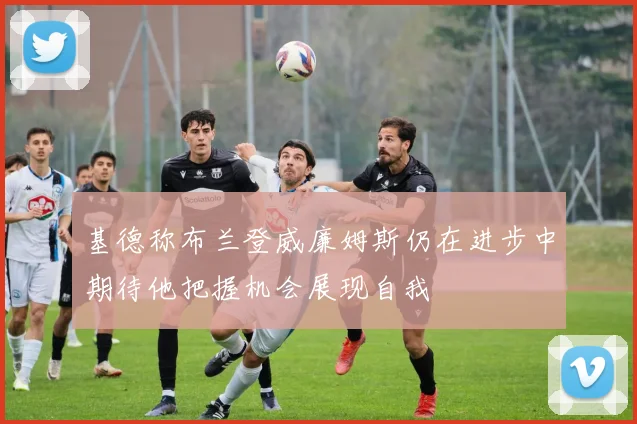 基德称布兰登威廉姆斯仍在进步中期待他把握机会展现自我