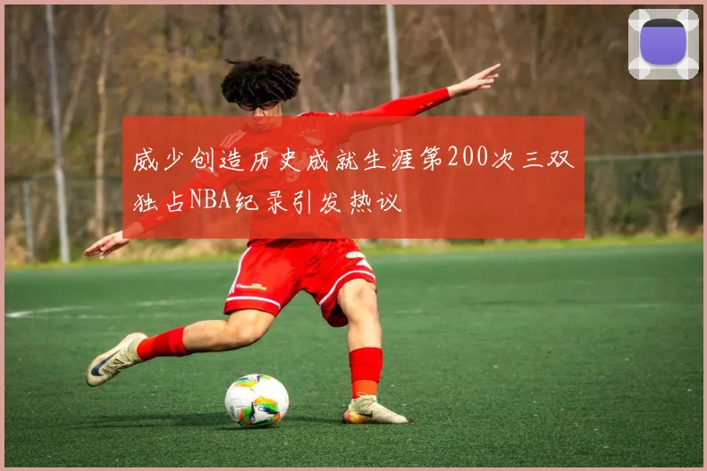 威少创造历史成就生涯第200次三双独占NBA纪录引发热议
