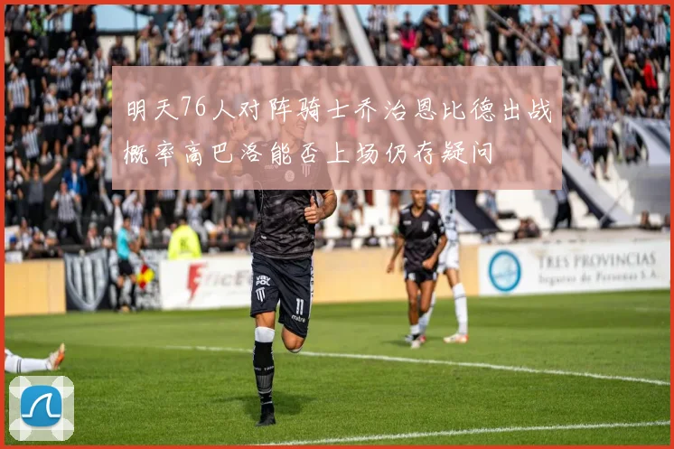 明天76人对阵骑士乔治恩比德出战概率高巴洛能否上场仍存疑问