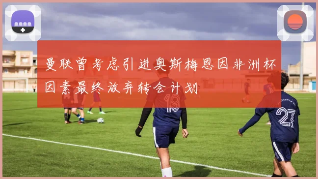曼联曾考虑引进奥斯梅恩因非洲杯因素最终放弃转会计划