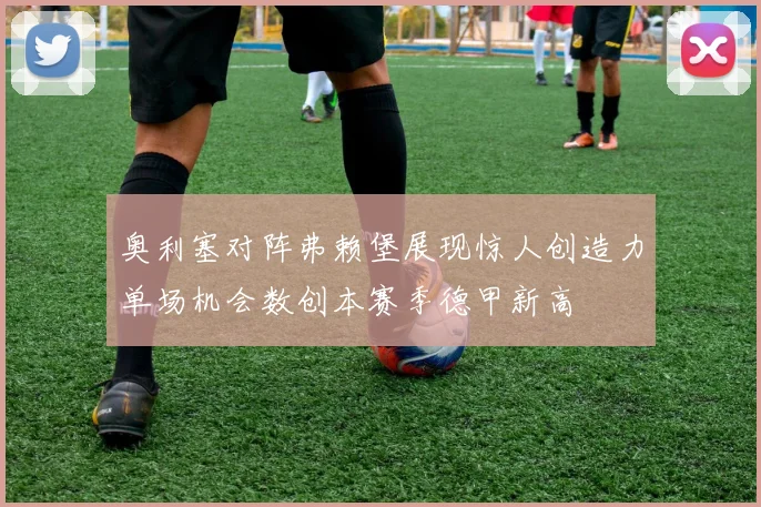 奥利塞对阵弗赖堡展现惊人创造力单场机会数创本赛季德甲新高