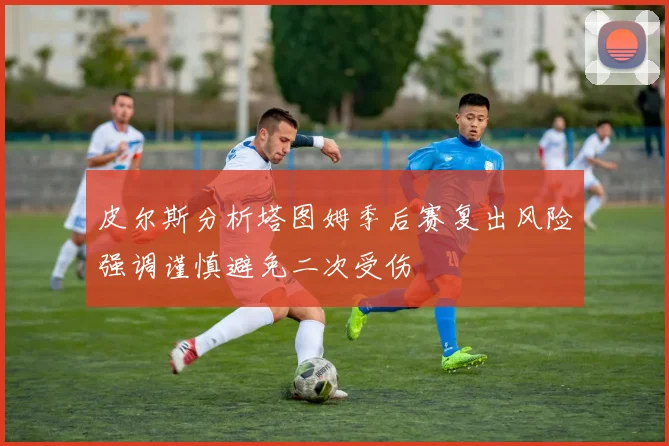 皮尔斯分析塔图姆季后赛复出风险强调谨慎避免二次受伤