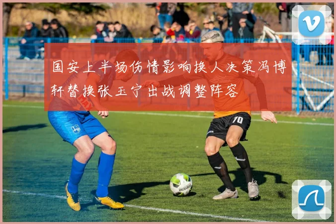国安上半场伤情影响换人决策冯博轩替换张玉宁出战调整阵容