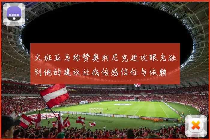 文班亚马称赞奥利尼克进攻眼光独到他的建议让我倍感信任与依赖
