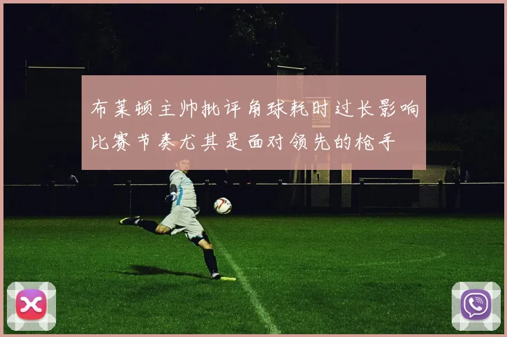 布莱顿主帅批评角球耗时过长影响比赛节奏尤其是面对领先的枪手