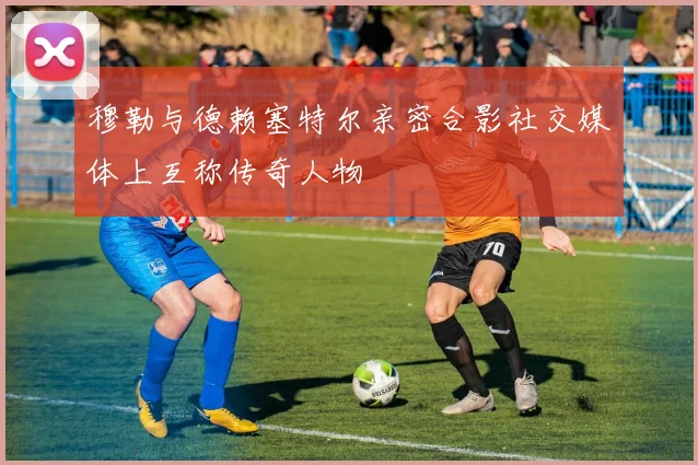 穆勒与德赖塞特尔亲密合影社交媒体上互称传奇人物