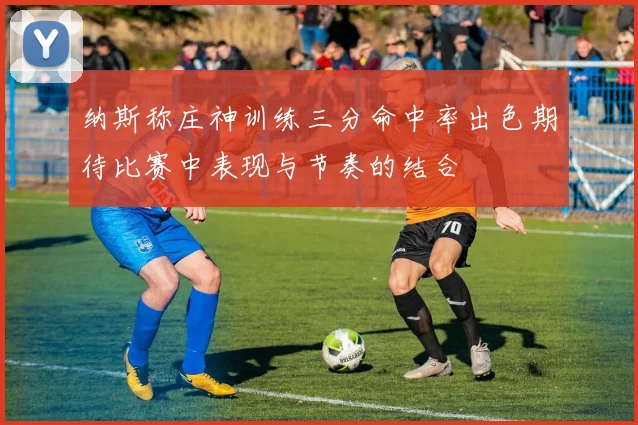 纳斯称庄神训练三分命中率出色期待比赛中表现与节奏的结合